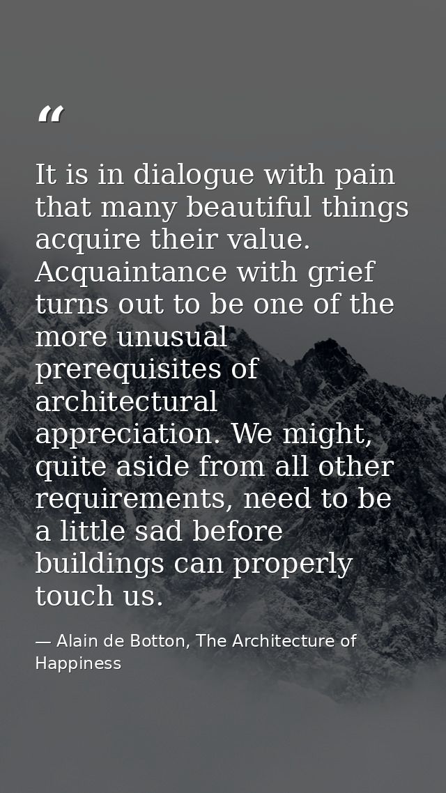 It is in dialogue with pain that many beautiful things acquire their value. Acquaintance with grief turns out to be one  — Alain de Botton, The Architecture of Happiness