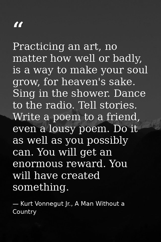 Practicing an art, no matter how well or badly, is a way to make your soul grow, for heaven's sake. Sing in the shower.  — Kurt Vonnegut Jr., A Man Without a Country