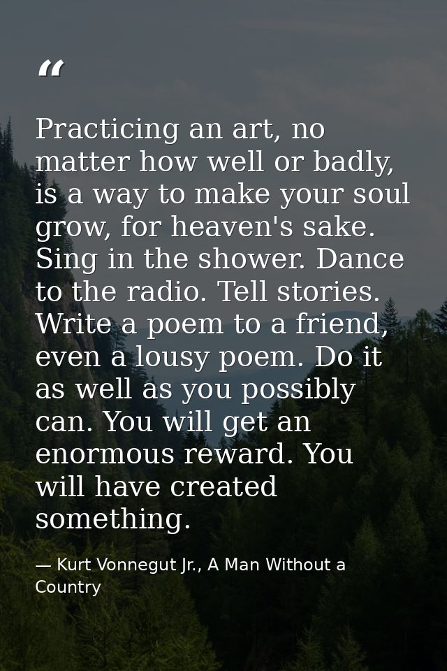 Practicing an art, no matter how well or badly, is a way to make your soul grow, for heaven's sake. Sing in the shower.  — Kurt Vonnegut Jr., A Man Without a Country