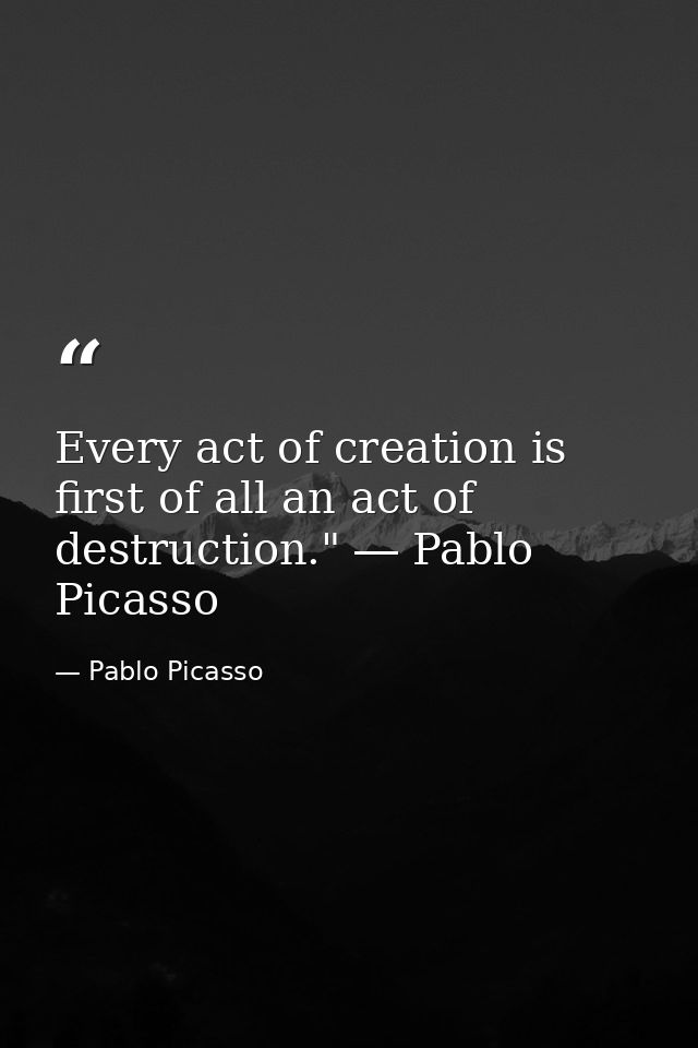Every act of creation is first of all an act of destruction." ― Pablo Picasso — Pablo Picasso