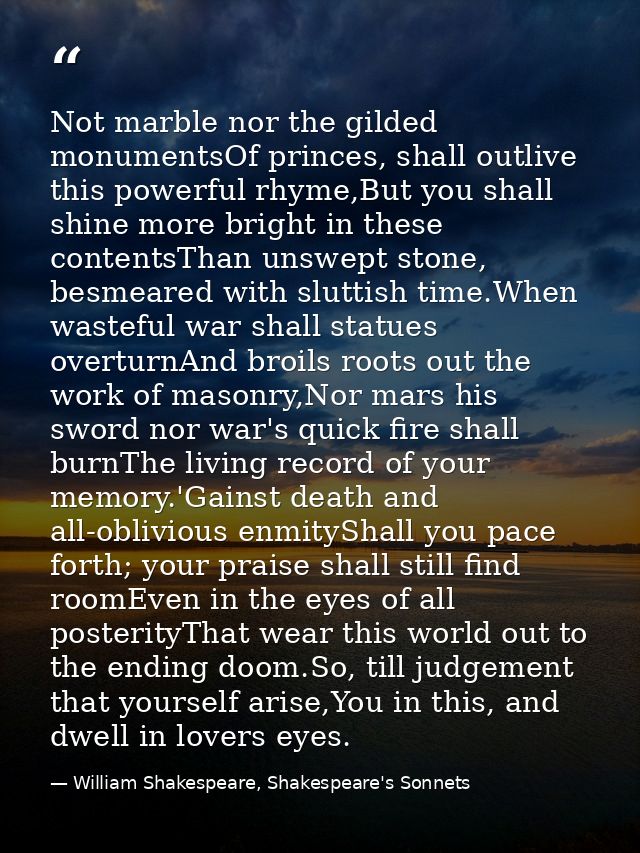 Not marble nor the gilded monumentsOf princes, shall outlive this powerful rhyme,But you shall shine more bright in thes — William Shakespeare, Shakespeare's Sonnets