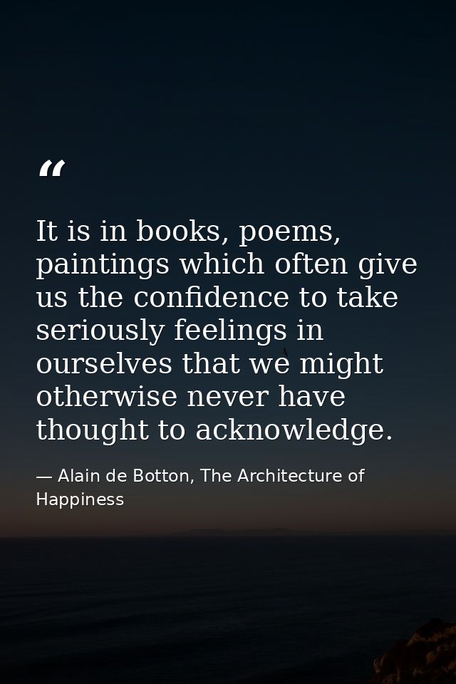 It is in books, poems, paintings which often give us the confidence to take seriously feelings in ourselves that we migh — Alain de Botton, The Architecture of Happiness