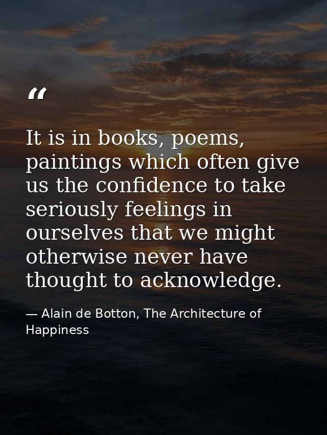 It is in books, poems, paintings which often give us the confidence to take seriously feelings in ourselves that we migh — Alain de Botton, The Architecture of Happiness