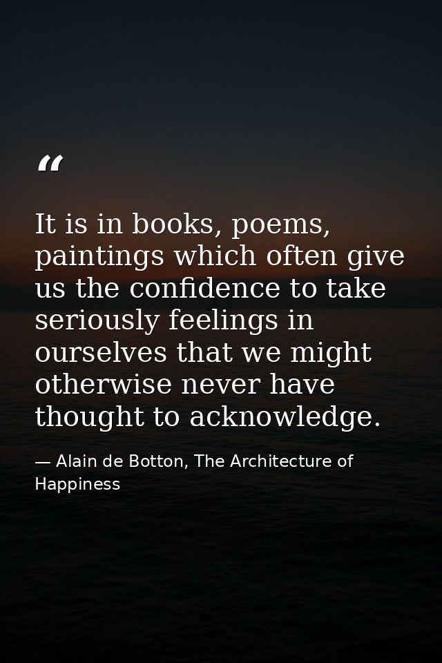 It is in books, poems, paintings which often give us the confidence to take seriously feelings in ourselves that we migh — Alain de Botton, The Architecture of Happiness