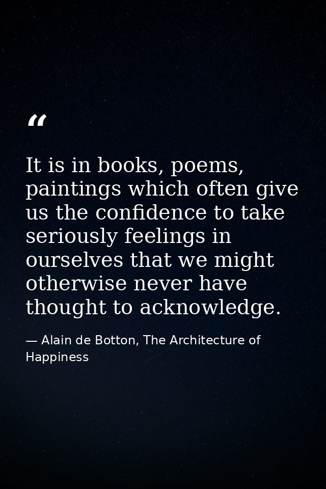 It is in books, poems, paintings which often give us the confidence to take seriously feelings in ourselves that we migh — Alain de Botton, The Architecture of Happiness