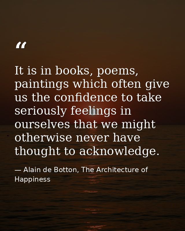 It is in books, poems, paintings which often give us the confidence to take seriously feelings in ourselves that we migh — Alain de Botton, The Architecture of Happiness