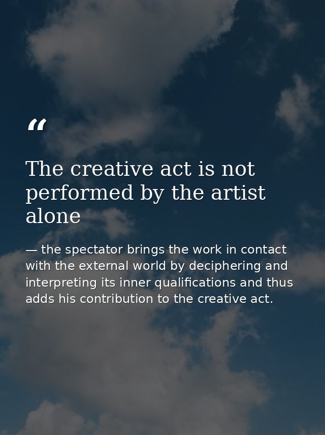 The creative act is not performed by the artist alone — the spectator brings the work in contact with the external world by deciphering and interpreting its inner qualifications and thus adds his contribution to the creative act.