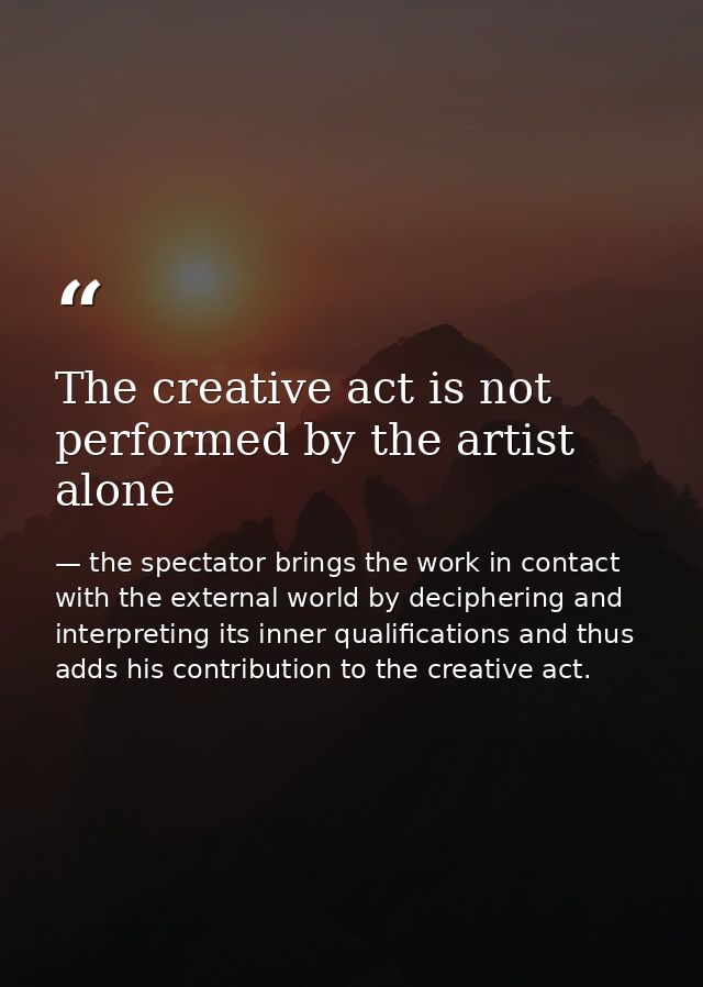 The creative act is not performed by the artist alone — the spectator brings the work in contact with the external world by deciphering and interpreting its inner qualifications and thus adds his contribution to the creative act.