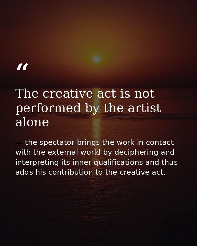 The creative act is not performed by the artist alone — the spectator brings the work in contact with the external world by deciphering and interpreting its inner qualifications and thus adds his contribution to the creative act.
