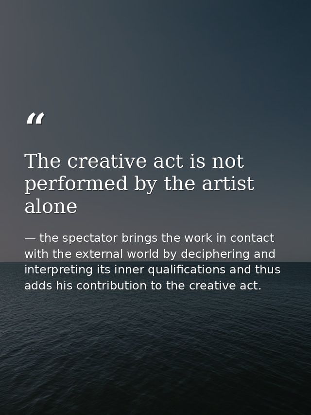 The creative act is not performed by the artist alone — the spectator brings the work in contact with the external world by deciphering and interpreting its inner qualifications and thus adds his contribution to the creative act.
