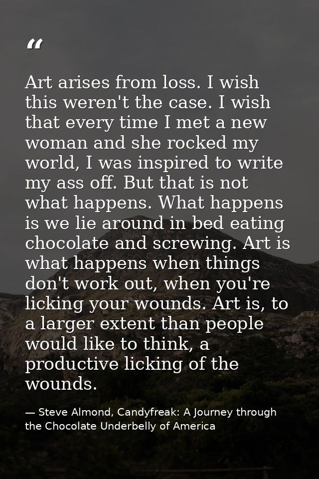 Art arises from loss. I wish this weren't the case. I wish that every time I met a new woman and she rocked my world, I  — Steve Almond, Candyfreak: A Journey through the Chocolate Underbelly of America
