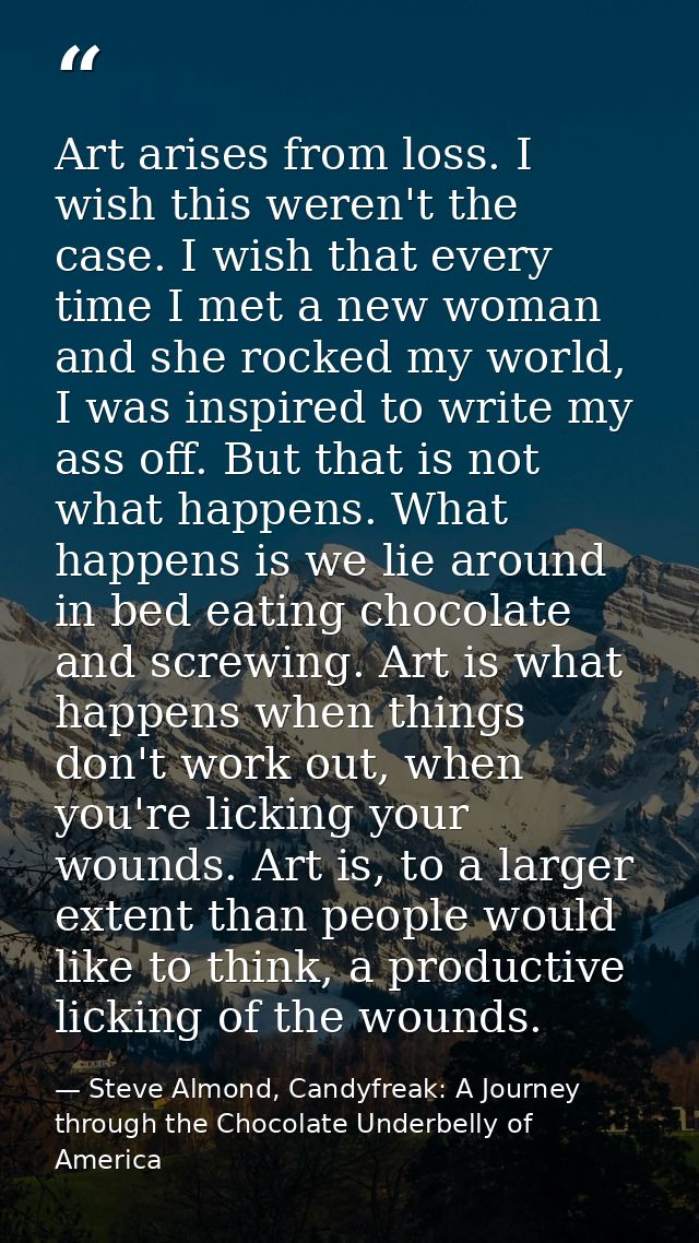 Art arises from loss. I wish this weren't the case. I wish that every time I met a new woman and she rocked my world, I  — Steve Almond, Candyfreak: A Journey through the Chocolate Underbelly of America