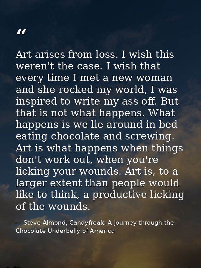 Art arises from loss. I wish this weren't the case. I wish that every time I met a new woman and she rocked my world, I  — Steve Almond, Candyfreak: A Journey through the Chocolate Underbelly of America