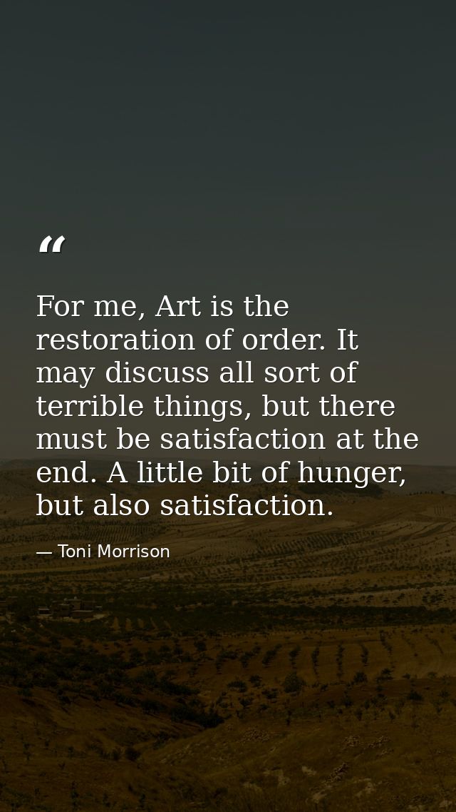 For me, Art is the restoration of order. It may discuss all sort of terrible things, but there must be satisfaction at t — Toni Morrison