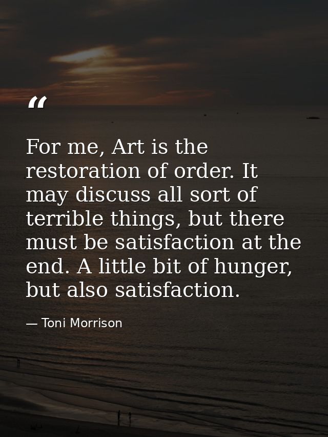 For me, Art is the restoration of order. It may discuss all sort of terrible things, but there must be satisfaction at t — Toni Morrison