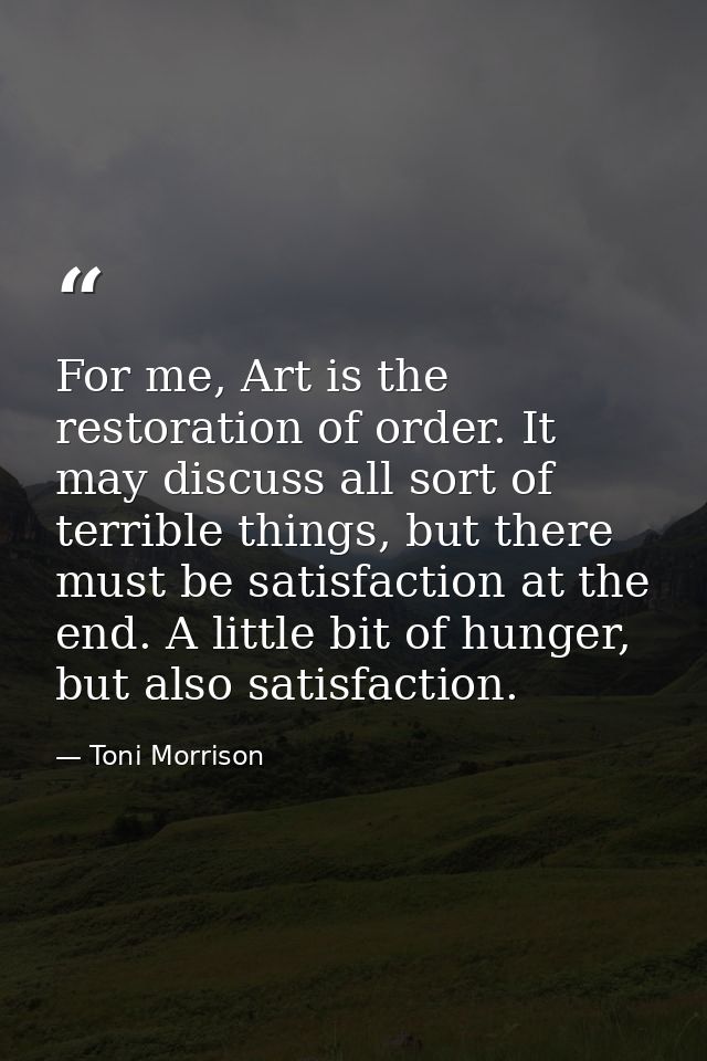 For me, Art is the restoration of order. It may discuss all sort of terrible things, but there must be satisfaction at t — Toni Morrison