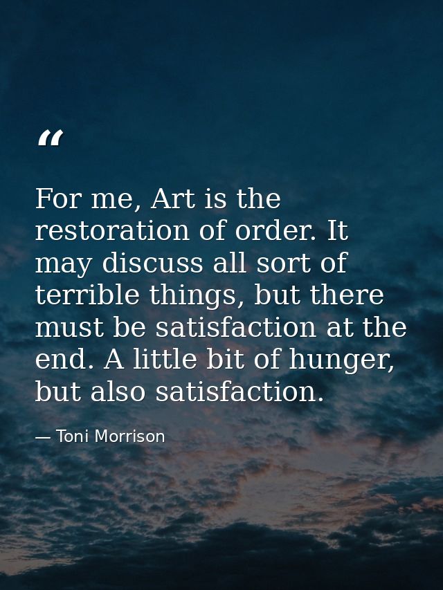 For me, Art is the restoration of order. It may discuss all sort of terrible things, but there must be satisfaction at t — Toni Morrison