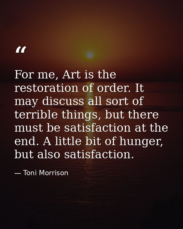 For me, Art is the restoration of order. It may discuss all sort of terrible things, but there must be satisfaction at t — Toni Morrison