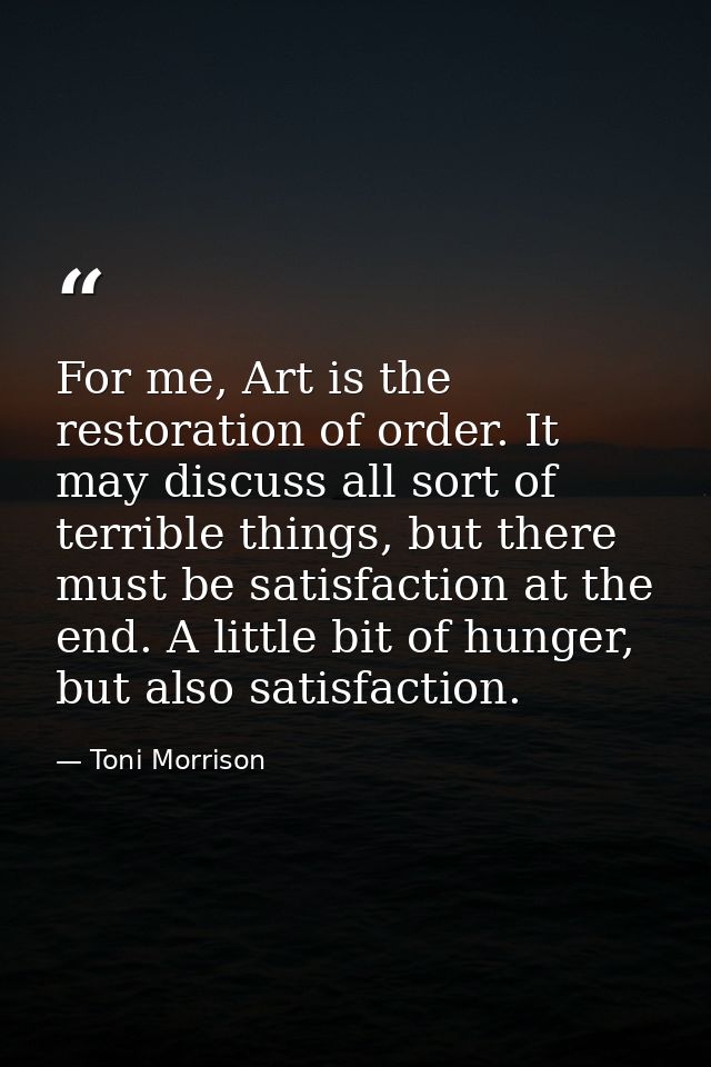 For me, Art is the restoration of order. It may discuss all sort of terrible things, but there must be satisfaction at t — Toni Morrison