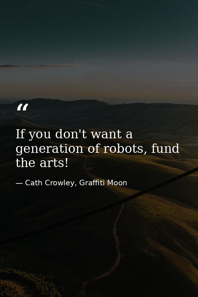 If you don't want a generation of robots, fund the arts! — Cath Crowley, Graffiti Moon