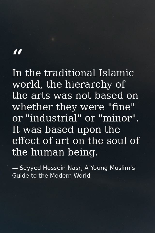 In the traditional Islamic world, the hierarchy of the arts was not based on whether they were "fine" or "industrial" or — Seyyed Hossein Nasr, A Young Muslim's Guide to the Modern World