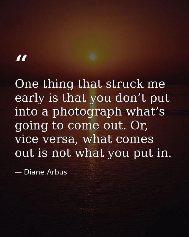 One thing that struck me early is that you don’t put into a photograph what’s going to come out. Or, vice versa, what co — Diane Arbus