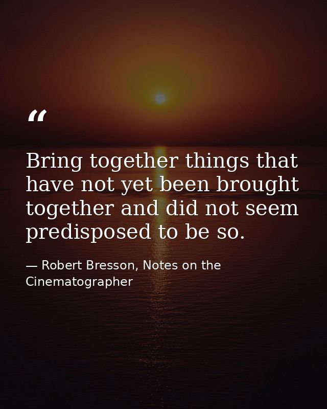 Bring together things that have not yet been brought together and did not seem predisposed to be so. — Robert Bresson, Notes on the Cinematographer
