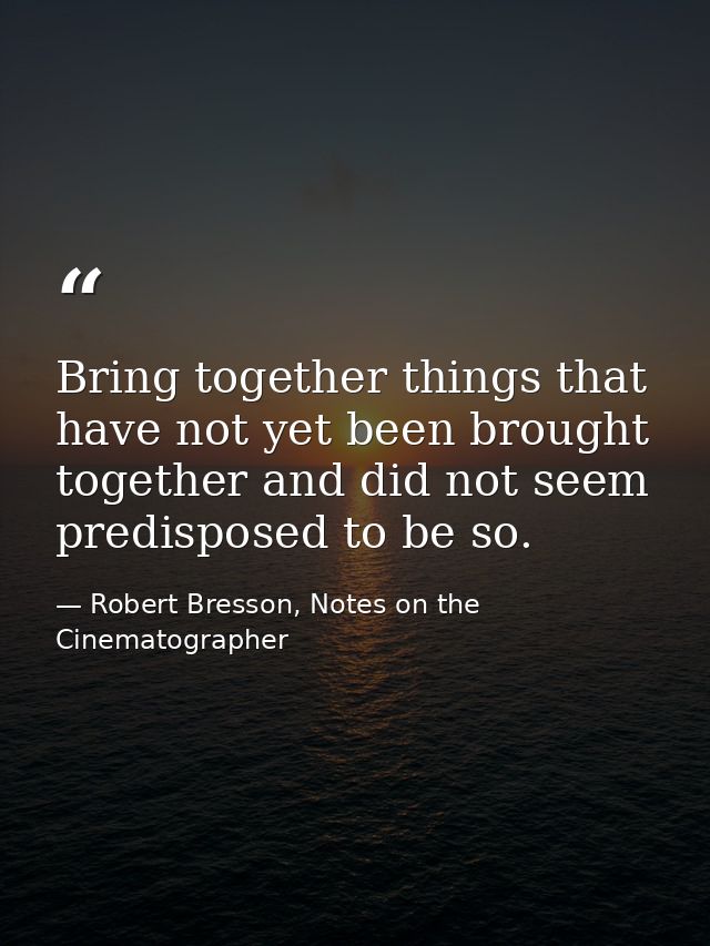 Bring together things that have not yet been brought together and did not seem predisposed to be so. — Robert Bresson, Notes on the Cinematographer