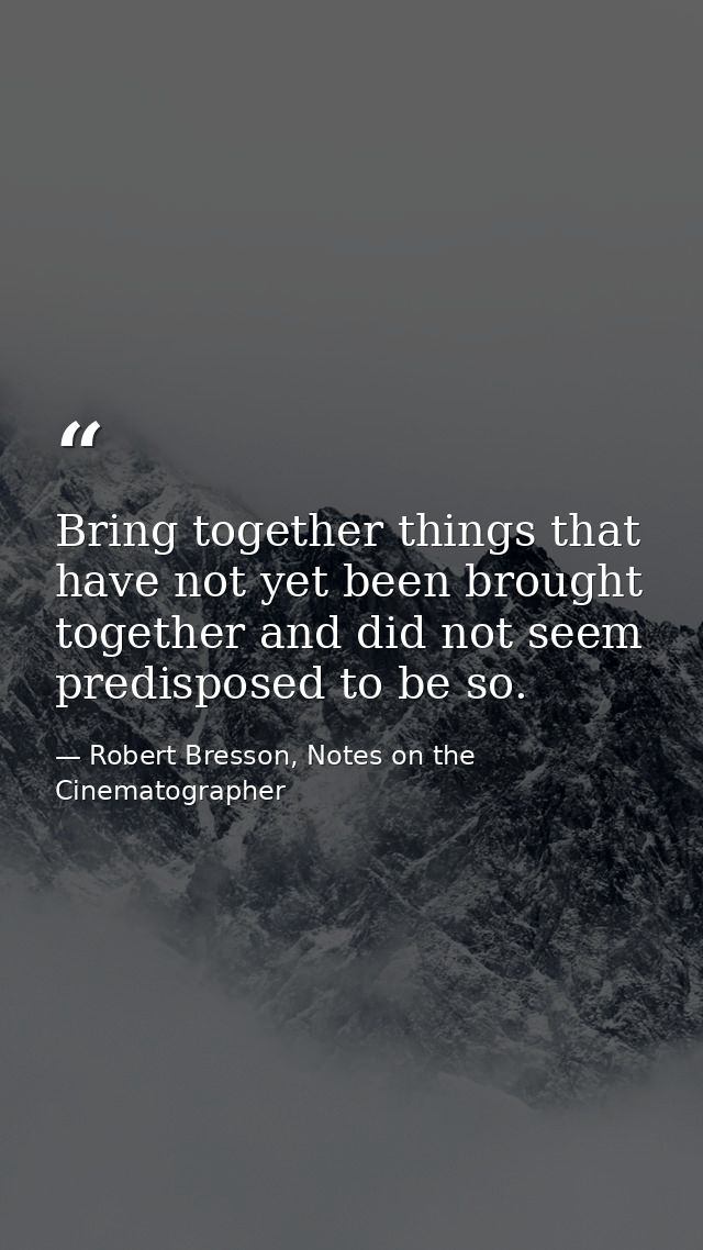 Bring together things that have not yet been brought together and did not seem predisposed to be so. — Robert Bresson, Notes on the Cinematographer
