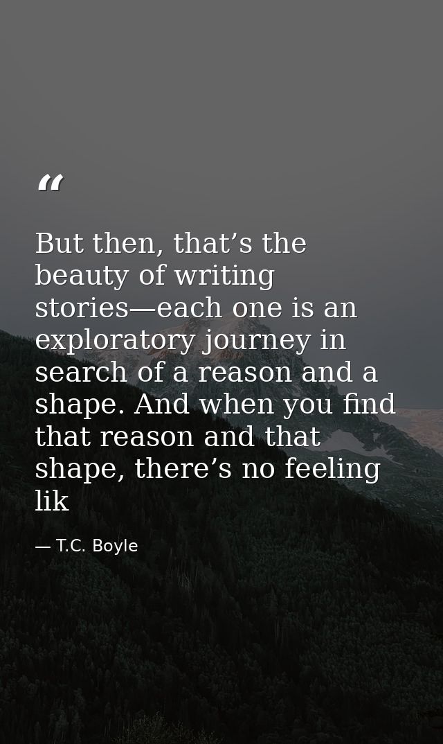 But then, that’s the beauty of writing stories—each one is an exploratory journey in search of a reason and a shape. And — T.C. Boyle