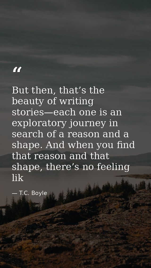 But then, that’s the beauty of writing stories—each one is an exploratory journey in search of a reason and a shape. And — T.C. Boyle
