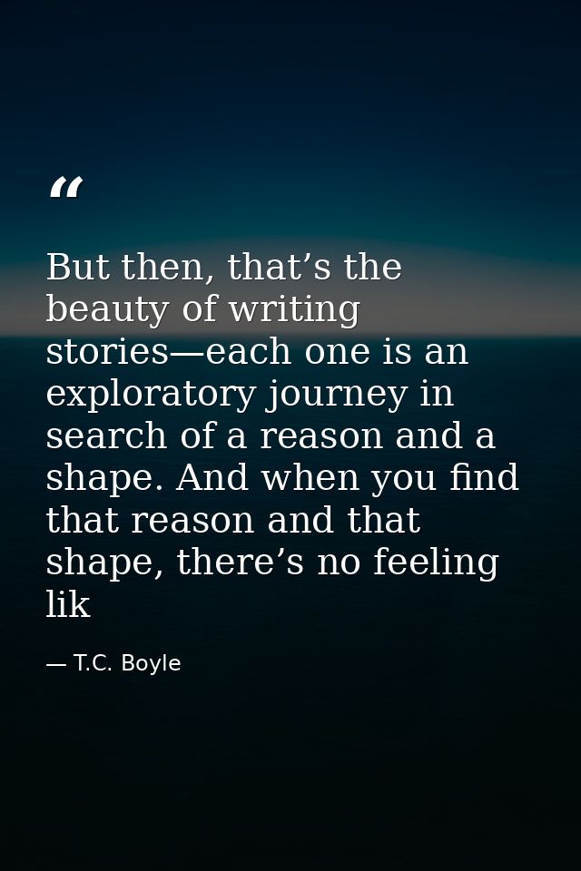 But then, that’s the beauty of writing stories—each one is an exploratory journey in search of a reason and a shape. And — T.C. Boyle