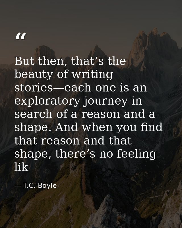 But then, that’s the beauty of writing stories—each one is an exploratory journey in search of a reason and a shape. And — T.C. Boyle