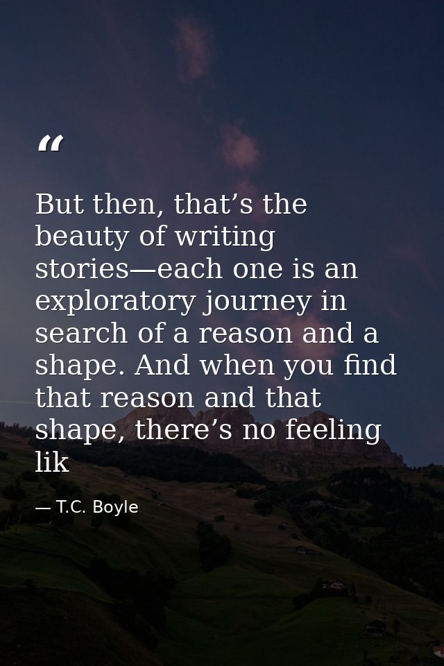 But then, that’s the beauty of writing stories—each one is an exploratory journey in search of a reason and a shape. And — T.C. Boyle