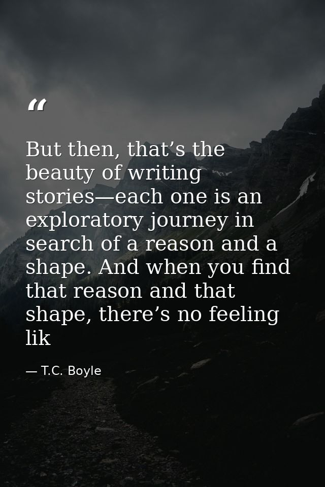 But then, that’s the beauty of writing stories—each one is an exploratory journey in search of a reason and a shape. And — T.C. Boyle