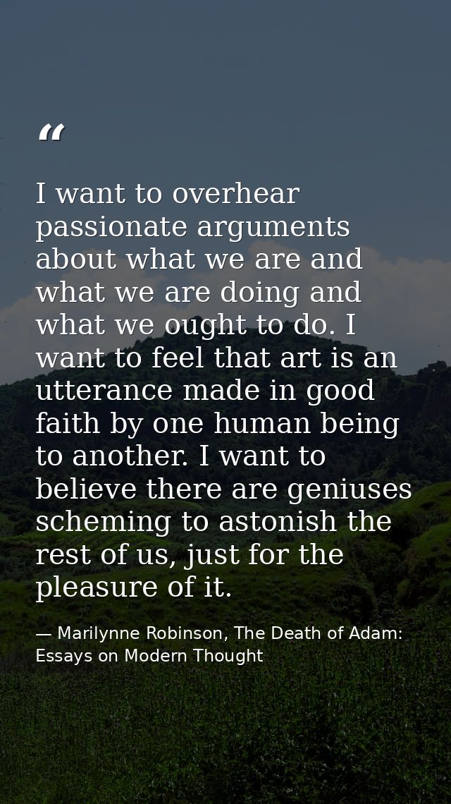 I want to overhear passionate arguments about what we are and what we are doing and what we ought to do. I want to feel  — Marilynne Robinson, The Death of Adam: Essays on Modern Thought