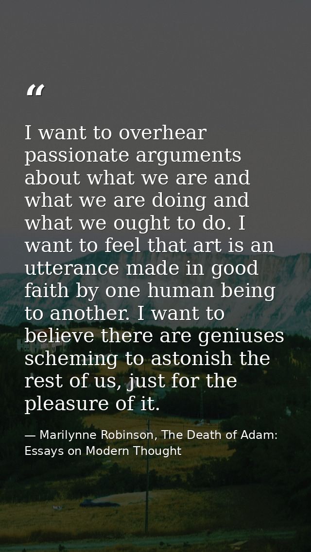 I want to overhear passionate arguments about what we are and what we are doing and what we ought to do. I want to feel  — Marilynne Robinson, The Death of Adam: Essays on Modern Thought