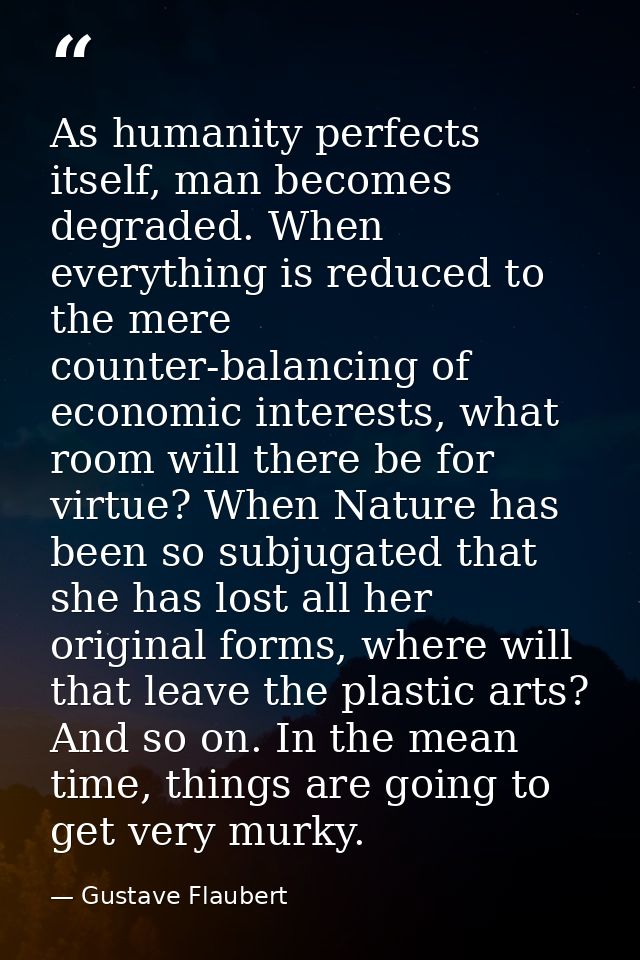 As humanity perfects itself, man becomes degraded. When everything is reduced to the mere counter-balancing of economic  — Gustave Flaubert