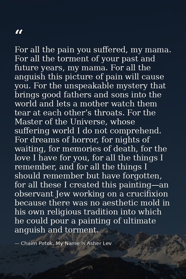 For all the pain you suffered, my mama. For all the torment of your past and future years, my mama. For all the anguish  — Chaim Potok, My Name Is Asher Lev