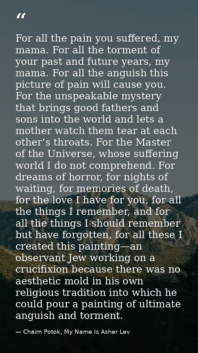 For all the pain you suffered, my mama. For all the torment of your past and future years, my mama. For all the anguish  — Chaim Potok, My Name Is Asher Lev
