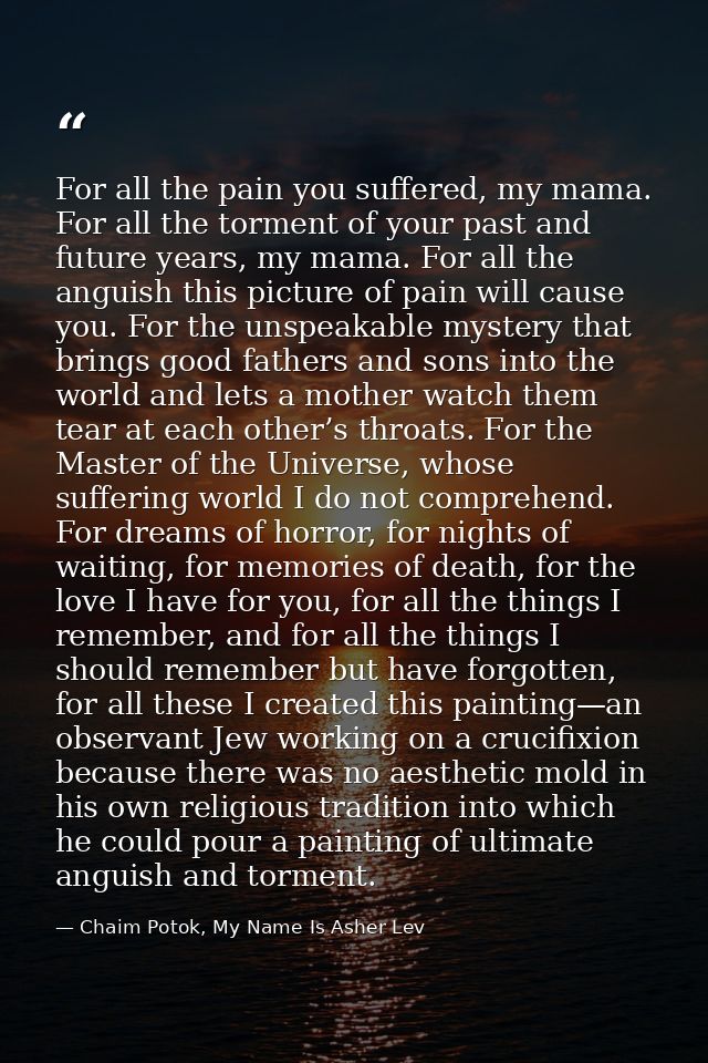 For all the pain you suffered, my mama. For all the torment of your past and future years, my mama. For all the anguish  — Chaim Potok, My Name Is Asher Lev