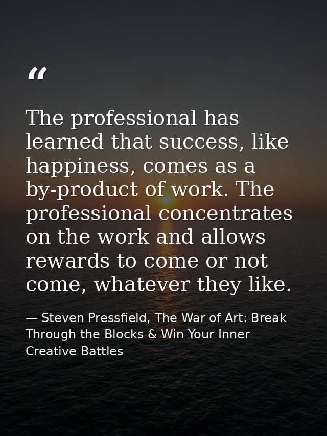 The professional has learned that success, like happiness, comes as a by-product of work. The professional concentrates  — Steven Pressfield, The War of Art: Break Through the Blocks & Win Your Inner Creative Battles