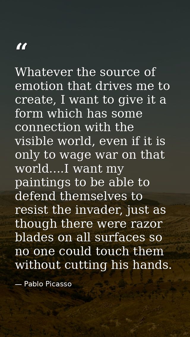 Whatever the source of emotion that drives me to create, I want to give it a form which has some connection with the vis — Pablo Picasso