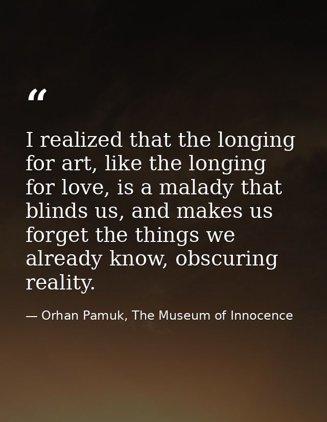 I realized that the longing for art, like the longing for love, is a malady that blinds us, and makes us forget the thin — Orhan Pamuk, The Museum of Innocence