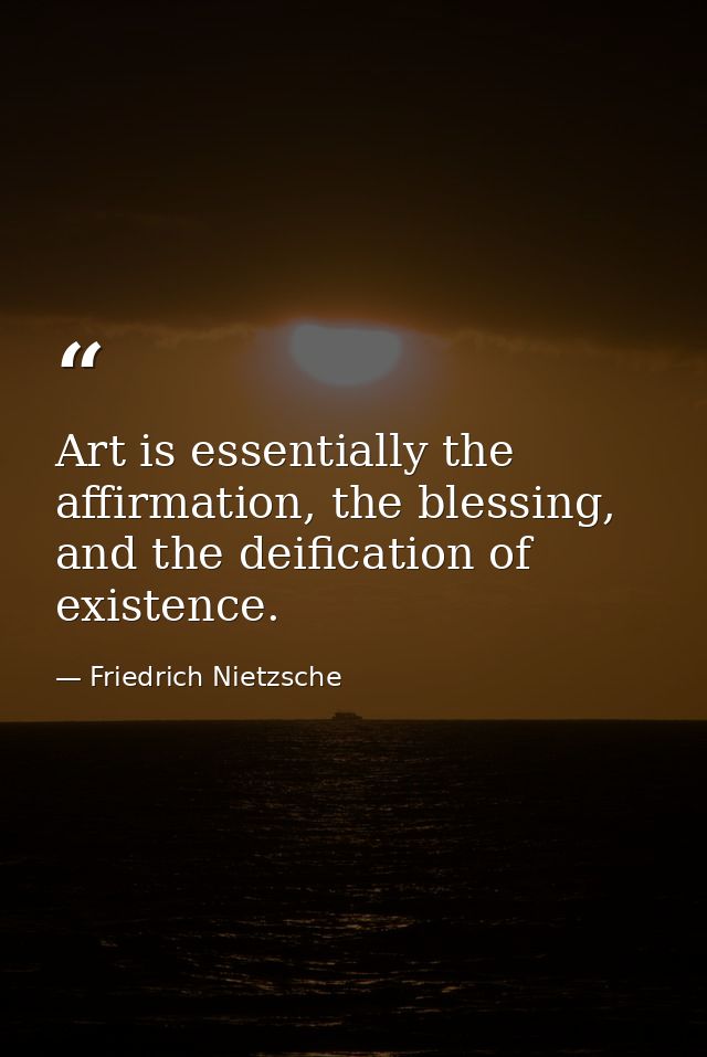 Art is essentially the affirmation, the blessing, and the deification of existence. — Friedrich Nietzsche
