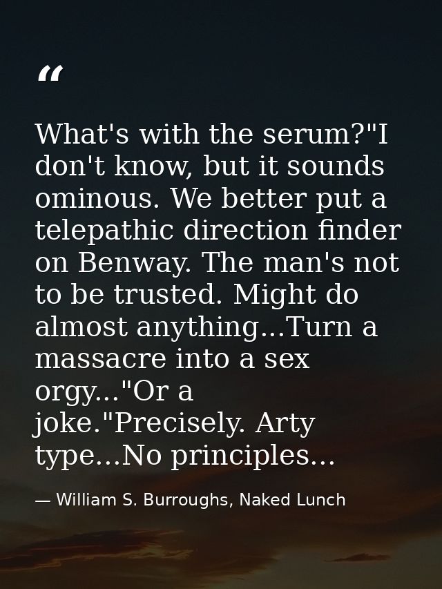 What's with the serum?"I don't know, but it sounds ominous. We better put a telepathic direction finder on Benway. The m — William S. Burroughs, Naked Lunch