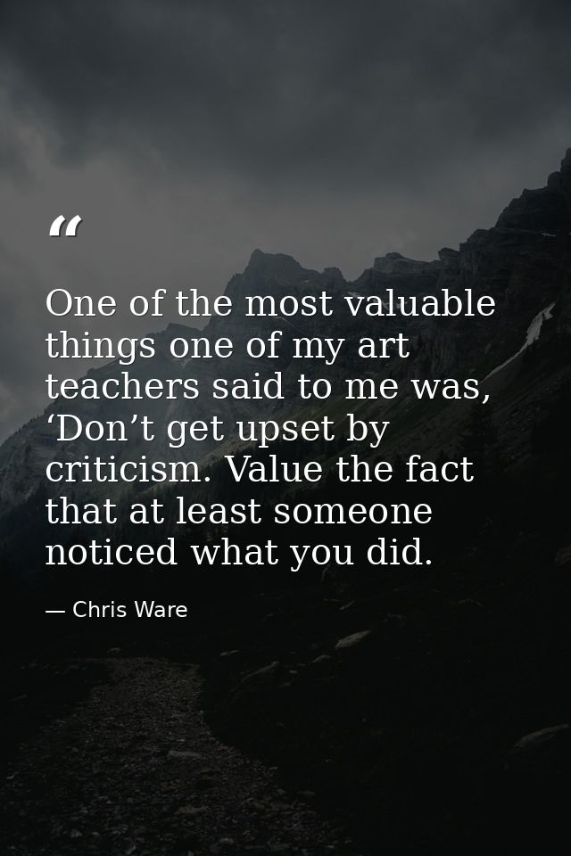 One of the most valuable things one of my art teachers said to me was, ‘Don’t get upset by criticism. Value the fact tha — Chris Ware