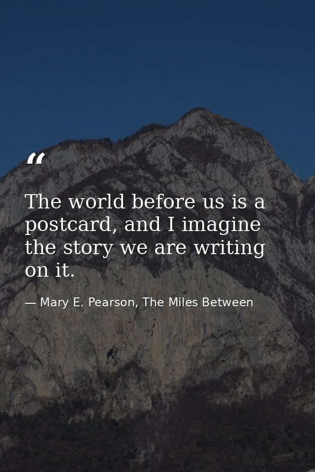 The world before us is a postcard, and I imagine the story we are writing on it. — Mary E. Pearson, The Miles Between