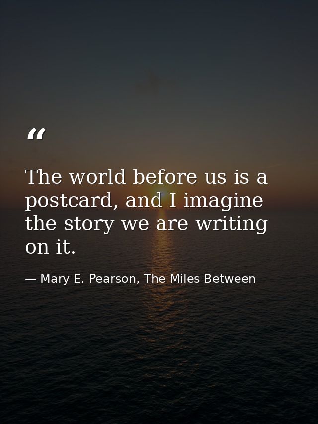 The world before us is a postcard, and I imagine the story we are writing on it. — Mary E. Pearson, The Miles Between