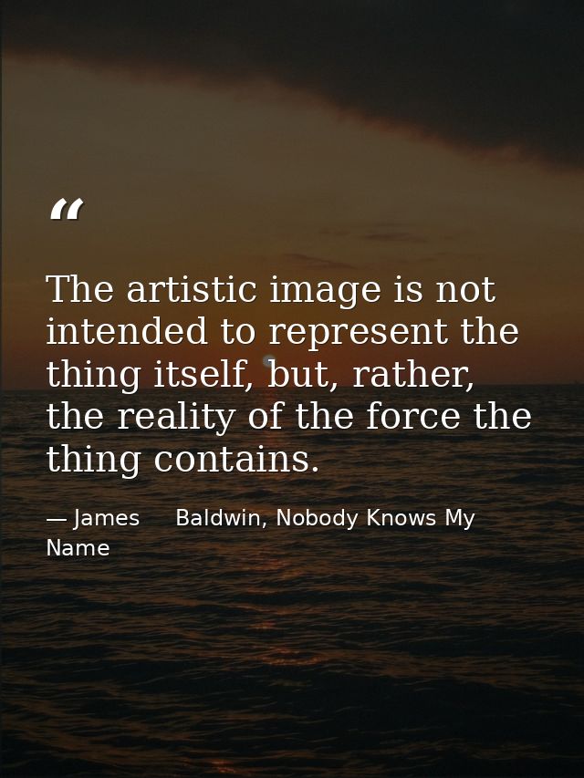 The artistic image is not intended to represent the thing itself, but, rather, the reality of the force the thing contai — James     Baldwin, Nobody Knows My Name